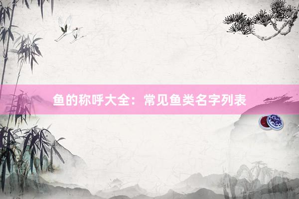 鱼的称呼大全：常见鱼类名字列表