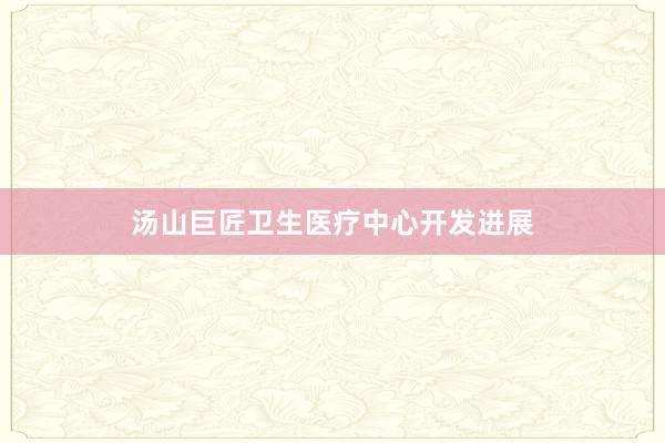 汤山巨匠卫生医疗中心开发进展