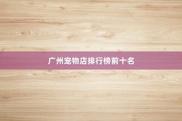 广州宠物店排行榜前十名